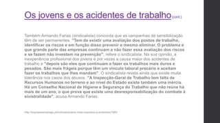 Os jovens e os acidentes de trabalho(cont.)
Também Armando Farias (sindicalista) concorda que as campanhas de sensibilização
têm de ser permanentes. "Tem de existir uma avaliação dos postos de trabalho,
identificar os riscos e em função disso prevenir e mesmo eliminar. O problema é
que grande parte das empresas continuam a não fazer essa avaliação dos riscos
e se fazem não investem na prevenção", refere o sindicalista. Na sua opinião, a
inexperiência profissional dos jovens é por vezes a causa maior dos acidentes de
trabalho e "depois são eles que continuam a fazer os trabalhos mais duros e
pesados. São mais frágeis porque têm um vínculo laboral precário e aceitam
fazer os trabalhos que lhes mandam". O sindicalista revela ainda que existe muita
tolerância nos casos dos abusos. "A Inspecção-Geral de Trabalho tem falta de
Recursos Humanos no terreno e ao nível do Estado existe também uma inércia.
Há um Conselho Nacional de Higiene e Segurança do Trabalho que não reúne há
mais de um ano, o que prova que existe uma desresponsabilização do combate à
sinistralidade", acusa Armando Farias.
http://expressoemprego.pt/noticias/jovens-mais-expostos-a-acidentes/1664
 