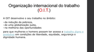 Organização internacional do trabalho
(O.I.T.)
A OIT desenvolve o seu trabalho no âmbito:
-da redução da pobreza,
-de uma globalização justa,
-na melhoria das oportunidades
para que mulheres e homens possam ter acesso a trabalho digno e
produtivo em condições de liberdade, equidade, segurança e
dignidade humana.
 