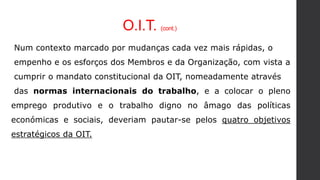 O.I.T. (cont.)
Num contexto marcado por mudanças cada vez mais rápidas, o
empenho e os esforços dos Membros e da Organização, com vista a
cumprir o mandato constitucional da OIT, nomeadamente através
das normas internacionais do trabalho, e a colocar o pleno
emprego produtivo e o trabalho digno no âmago das políticas
económicas e sociais, deveriam pautar-se pelos quatro objetivos
estratégicos da OIT.
 