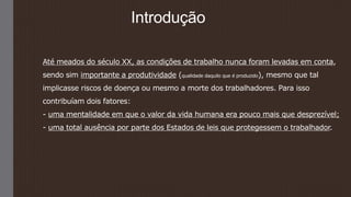 Introdução
Até meados do século XX, as condições de trabalho nunca foram levadas em conta,
sendo sim importante a produtividade (qualidade daquilo que é produzido), mesmo que tal
implicasse riscos de doença ou mesmo a morte dos trabalhadores. Para isso
contribuíam dois fatores:
- uma mentalidade em que o valor da vida humana era pouco mais que desprezível;
- uma total ausência por parte dos Estados de leis que protegessem o trabalhador.
 