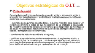 Objetivos estratégicos da O.I.T. (cont.)
2º::Proteção social
Desenvolver e reforçar medidas de proteção social – segurança social e
proteção dos trabalhadores – sustentáveis e adaptadas às circunstâncias
nacionais, nomeadamente:
- extensão da segurança social a todos, incluindo medidas para garantir um
rendimento mínimo a todos os que necessitem de tal proteção e adaptação
do respetivo âmbito de aplicação e cobertura para responder às incertezas e
às novas necessidades resultantes da rapidez das alterações tecnológicas,
sociais, demográficas e económicas;
- condições de trabalho saudáveis e seguras;
- políticas em matéria de salários e rendimentos, duração do trabalho e
outras condições de trabalho que contribuam para garantir a todos uma
participação justa nos resultados do progresso e um salário mínimo vital
para todos os trabalhadores que necessitem de tal proteção.
 