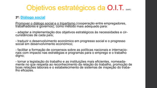 Objetivos estratégicos da O.I.T. (cont.)
3º: Diálogo social
Promover o diálogo social e o tripartismo (cooperação entre empregadores,
trabalhadores e governos), como método mais adequado para:
- adaptar a implementação dos objetivos estratégicos às necessidades e cir-
cunstâncias de cada país;
- traduzir o desenvolvimento económico em progresso social e o progresso
social em desenvolvimento económico;
- facilitar a formação de consensos sobre as políticas nacionais e internacio-
nais com impacto nas estratégias e programas para o emprego e o trabalho
digno;
- tornar a legislação do trabalho e as instituições mais eficientes, nomeada-
mente no que respeita ao reconhecimento da relação do trabalho, promoção de
boas relações laborais e o estabelecimento de sistemas de inspeção do traba-
lho eficazes.
 