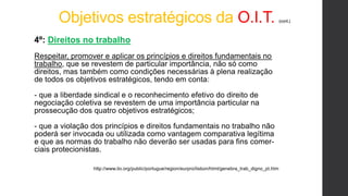 Objetivos estratégicos da O.I.T. (cont.)
4º: Direitos no trabalho
Respeitar, promover e aplicar os princípios e direitos fundamentais no
trabalho, que se revestem de particular importância, não só como
direitos, mas também como condições necessárias à plena realização
de todos os objetivos estratégicos, tendo em conta:
- que a liberdade sindical e o reconhecimento efetivo do direito de
negociação coletiva se revestem de uma importância particular na
prossecução dos quatro objetivos estratégicos;
- que a violação dos princípios e direitos fundamentais no trabalho não
poderá ser invocada ou utilizada como vantagem comparativa legítima
e que as normas do trabalho não deverão ser usadas para fins comer-
ciais protecionistas.
http://www.ilo.org/public/portugue/region/eurpro/lisbon/html/genebra_trab_digno_pt.htm
 