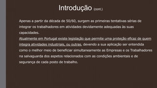 Introdução (cont.)
Apenas a partir da década de 50/60, surgem as primeiras tentativas sérias de
integrar os trabalhadores em atividades devidamente adequadas às suas
capacidades.
Atualmente em Portugal existe legislação que permite uma proteção eficaz de quem
integra atividades industriais, ou outras, devendo a sua aplicação ser entendida
como o melhor meio de beneficiar simultaneamente as Empresas e os Trabalhadores
na salvaguarda dos aspetos relacionados com as condições ambientais e de
segurança de cada posto de trabalho.
 