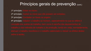 Princípios gerais de prevenção (cont.)
1º princípio: Evitar os riscos;
2º princípio: Avaliar os riscos que não possam ser evitados;
3º princípio: Combater os riscos na origem;
4º princípio: Adaptar o trabalho ao homem, especialmente no que se refere à
conceção dos postos de trabalho, bem como à escolha dos equipamentos de
trabalho e dos métodos de trabalho e de produção, tendo em vista, nomeadamente,
atenuar o trabalho monótono e o trabalho cadenciado e reduzir os efeitos destes
sobre a saúde;
 