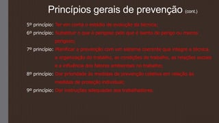 Princípios gerais de prevenção (cont.)
5º princípio: Ter em conta o estádio de evolução da técnica;
6º princípio: Substituir o que é perigoso pelo que é isento de perigo ou menos
perigoso;
7º princípio: Planificar a prevenção com um sistema coerente que integre a técnica,
a organização do trabalho, as condições de trabalho, as relações sociais
e a influência dos fatores ambientais no trabalho;
8º princípio: Dar prioridade às medidas de prevenção coletiva em relação às
medidas de proteção individual;
9º princípio: Dar instruções adequadas aos trabalhadores.
 