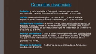 Conceitos essenciais
Trabalho – toda a atividade física ou intelectual, geralmente
remunerada, desenvolvida nos diferentes setores de atividade.
Saúde – o estado de completo bem-estar físico, mental, social e
espiritual e não somente a ausência de doenças ou enfermidades.
Acidente de trabalho – é aquele que se verifica no local e no tempo de
trabalho e produz, direta ou indiretamente, lesão corporal, perturbação
funcional ou doença de que resulte redução na capacidade de trabalho ou
de ganho ou a morte.
Doença profissional – toda a doença que é produzida em consequência
do trabalho (exercício dessa atividade) e com evolução lenta e progressi-
va, que ocasiona ao trabalhador uma incapacidade para o exercício da sua
profissão ou a morte.
Doença do trabalho – é adquirida ou desencadeada em função das
condições de trabalho.
 