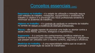 Conceitos essenciais (cont.)
Segurança no trabalho – é o estado da utilização e interação segura
com métodos de trabalho, instalações, equipamentos e ambientes de
trabalho (o objetivo é a prevenção dos riscos profissionais tendente a
minimizar os acidentes de trabalho).
Higiene no trabalho – é o controlo de variáveis no ambiente de trabalho
no sentido de reduzir a incidência de doenças profissionais.
Riscos – são causas capazes de provocar uma lesão ou atentar contra a
saúde (riscos físicos, químicos, biológicos e ergonómicos).
Ergonomia – é o conjunto dos conhecimentos científicos relativos ao
Homem e necessários para conceber ferramentas, máquinas e dispositivos
que possam ser utilizados com o máximo conforto, segurança e eficiência.
Medicina do trabalho – é uma especialidade médica que se ocupa da
promoção e preservação da saúde do trabalhador.
 