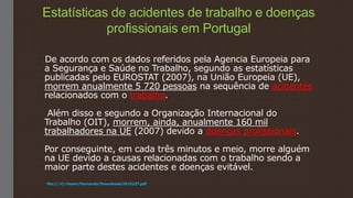 Estatísticas de acidentes de trabalho e doenças
profissionais em Portugal
De acordo com os dados referidos pela Agencia Europeia para
a Segurança e Saúde no Trabalho, segundo as estatísticas
publicadas pelo EUROSTAT (2007), na União Europeia (UE),
morrem anualmente 5 720 pessoas na sequência de acidentes
relacionados com o trabalho.
Além disso e segundo a Organização Internacional do
Trabalho (OIT), morrem, ainda, anualmente 160 mil
trabalhadores na UE (2007) devido a doenças profissionais.
Por conseguinte, em cada três minutos e meio, morre alguém
na UE devido a causas relacionadas com o trabalho sendo a
maior parte destes acidentes e doenças evitável.
file:///C:/Users/Fernando/Downloads/i019227.pdf
 