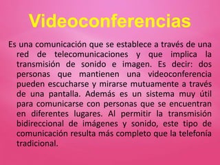 Videoconferencias
Es una comunicación que se establece a través de una
red de telecomunicaciones y que implica la
transmisión de sonido e imagen. Es decir: dos
personas que mantienen una videoconferencia
pueden escucharse y mirarse mutuamente a través
de una pantalla. Además es un sistema muy útil
para comunicarse con personas que se encuentran
en diferentes lugares. Al permitir la transmisión
bidireccional de imágenes y sonido, este tipo de
comunicación resulta más completo que la telefonía
tradicional.
 