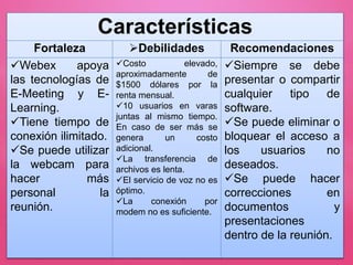 Características
Fortaleza Debilidades Recomendaciones
Webex apoya
las tecnologías de
E-Meeting y E-
Learning.
Tiene tiempo de
conexión ilimitado.
Se puede utilizar
la webcam para
hacer más
personal la
reunión.
Costo elevado,
aproximadamente de
$1500 dólares por la
renta mensual.
10 usuarios en varas
juntas al mismo tiempo.
En caso de ser más se
genera un costo
adicional.
La transferencia de
archivos es lenta.
El servicio de voz no es
óptimo.
La conexión por
modem no es suficiente.
Siempre se debe
presentar o compartir
cualquier tipo de
software.
Se puede eliminar o
bloquear el acceso a
los usuarios no
deseados.
Se puede hacer
correcciones en
documentos y
presentaciones
dentro de la reunión.
 