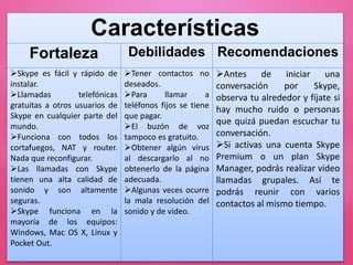 Características
Fortaleza Debilidades Recomendaciones
Skype es fácil y rápido de
instalar.
Llamadas telefónicas
gratuitas a otros usuarios de
Skype en cualquier parte del
mundo.
Funciona con todos los
cortafuegos, NAT y router.
Nada que reconfigurar.
Las llamadas con Skype
tienen una alta calidad de
sonido y son altamente
seguras.
Skype funciona en la
mayoría de los equipos:
Windows, Mac OS X, Linux y
Pocket Out.
Tener contactos no
deseados.
Para llamar a
teléfonos fijos se tiene
que pagar.
El buzón de voz
tampoco es gratuito.
Obtener algún virus
al descargarlo al no
obtenerlo de la página
adecuada.
Algunas veces ocurre
la mala resolución del
sonido y de video.
Antes de iniciar una
conversación por Skype,
observa tu alrededor y fíjate si
hay mucho ruido o personas
que quizá puedan escuchar tu
conversación.
Si activas una cuenta Skype
Premium o un plan Skype
Manager, podrás realizar video
llamadas grupales. Así te
podrás reunir con varios
contactos al mismo tiempo.
 