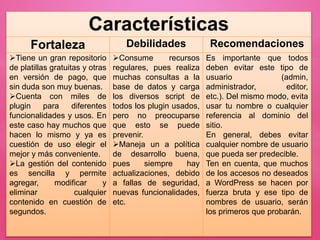 Características
Fortaleza Debilidades Recomendaciones
Tiene un gran repositorio
de platillas gratuitas y otras
en versión de pago, que
sin duda son muy buenas.
Cuenta con miles de
plugin para diferentes
funcionalidades y usos. En
este caso hay muchos que
hacen lo mismo y ya es
cuestión de uso elegir el
mejor y más conveniente.
La gestión del contenido
es sencilla y permite
agregar, modificar y
eliminar cualquier
contenido en cuestión de
segundos.
Consume recursos
regulares, pues realiza
muchas consultas a la
base de datos y carga
los diversos script de
todos los plugin usados,
pero no preocuparse
que esto se puede
prevenir.
Maneja un a política
de desarrollo buena,
pues siempre hay
actualizaciones, debido
a fallas de seguridad,
nuevas funcionalidades,
etc.
Es importante que todos
deben evitar este tipo de
usuario (admin,
administrador, editor,
etc.). Del mismo modo, evita
usar tu nombre o cualquier
referencia al dominio del
sitio.
En general, debes evitar
cualquier nombre de usuario
que pueda ser predecible.
Ten en cuenta, que muchos
de los accesos no deseados
a WordPress se hacen por
fuerza bruta y ese tipo de
nombres de usuario, serán
los primeros que probarán.
 