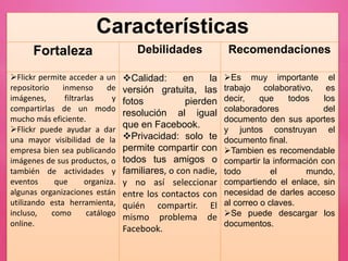 Características
Fortaleza Debilidades Recomendaciones
Flickr permite acceder a un
repositorio inmenso de
imágenes, filtrarlas y
compartirlas de un modo
mucho más eficiente.
Flickr puede ayudar a dar
una mayor visibilidad de la
empresa bien sea publicando
imágenes de sus productos, o
también de actividades y
eventos que organiza.
algunas organizaciones están
utilizando esta herramienta,
incluso, como catálogo
online.
Calidad: en la
versión gratuita, las
fotos pierden
resolución al igual
que en Facebook.
Privacidad: solo te
permite compartir con
todos tus amigos o
familiares, o con nadie,
y no así seleccionar
entre los contactos con
quién compartir. El
mismo problema de
Facebook.
Es muy importante el
trabajo colaborativo, es
decir, que todos los
colaboradores del
documento den sus aportes
y juntos construyan el
documento final.
Tambien es recomendable
compartir la información con
todo el mundo,
compartiendo el enlace, sin
necesidad de darles acceso
al correo o claves.
Se puede descargar los
documentos.
 