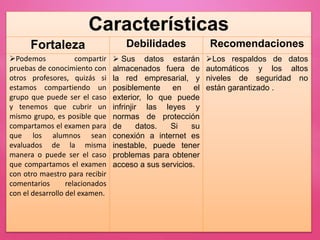 Características
Fortaleza Debilidades Recomendaciones
Podemos compartir
pruebas de conocimiento con
otros profesores, quizás si
estamos compartiendo un
grupo que puede ser el caso
y tenemos que cubrir un
mismo grupo, es posible que
compartamos el examen para
que los alumnos sean
evaluados de la misma
manera o puede ser el caso
que compartamos el examen
con otro maestro para recibir
comentarios relacionados
con el desarrollo del examen.
 Sus datos estarán
almacenados fuera de
la red empresarial, y
posiblemente en el
exterior, lo que puede
infrinjir las leyes y
normas de protección
de datos. Si su
conexión a internet es
inestable, puede tener
problemas para obtener
acceso a sus servicios.
Los respaldos de datos
automáticos y los altos
niveles de seguridad no
están garantizado .
 