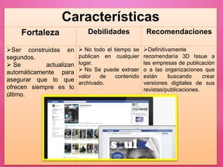 Características
Fortaleza Debilidades Recomendaciones
Ser construidas en
segundos.
 Se actualizan
automáticamente para
asegurar que lo que
ofrecen siempre es lo
último.
 No todo el tiempo se
publican en cualquier
lugar.
 No Se puede extraer
valor de contenido
archivado.
Definitivamente
recomendaría 3D Issue a
las empresas de publicación
o a las organizaciones que
están buscando crear
versiones digitales de sus
revistas/publicaciones.
 