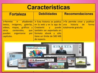 Características
Fortaleza Debilidades Recomendaciones
Permite ir añadiendo
textos, imágenes, galerías,
videos, mapas, gráficos y
otros contenidos, que
pueden organizarse por
capítulos.
 Esta historia se publica
en la web y en la app de
Creatavist y puede
también ser exportada en
formato ebook y sólo
tiene un límite de 500 MB
de espacio.
Te permite crear y publicar
una historia de forma
totalmente gratuita.
 