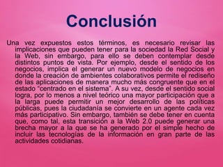 Conclusión
Una vez expuestos estos términos, es necesario revisar las
implicaciones que pueden tener para la sociedad la Red Social y
la Web, sin embargo, para ello se deben contemplar desde
distintos puntos de vista. Por ejemplo, desde el sentido de los
negocios, implica el generar un nuevo modelo de negocios en
donde la creación de ambientes colaborativos permite el rediseño
de las aplicaciones de manera mucho más congruente que en el
estado “centrado en el sistema”. A su vez, desde el sentido social
logra, por lo menos a nivel teórico una mayor participación que a
la larga puede permitir un mejor desarrollo de las políticas
públicas, pues la ciudadanía se convierte en un agente cada vez
más participativo. Sin embargo, también se debe tener en cuenta
que, como tal, esta transición a la Web 2.0 puede generar una
brecha mayor a la que se ha generado por el simple hecho de
incluir las tecnologías de la información en gran parte de las
actividades cotidianas.
 