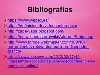Bibliografías
https://www.webex.es/
https://definicion.de/videoconferencia/
http://capa-yapa.blogspot.com/
https://es.wikipedia.org/wiki/Adobe_Photoshop
http://www.forodelwebmaster.com/389/10-
herramientas-relevantes-para-un-disenador-
grafico/
https://wwwhatsnew.com/2012/02/27/10-
interesantes-aplicaciones-para-videoconferencias-y-
reuniones-online/
 