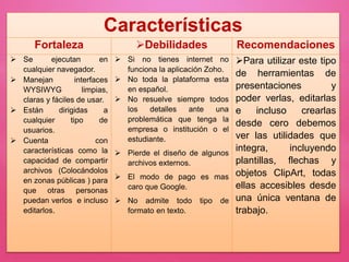 Características
Fortaleza Debilidades Recomendaciones
 Se ejecutan en
cualquier navegador.
 Manejan interfaces
WYSIWYG limpias,
claras y fáciles de usar.
 Están dirigidas a
cualquier tipo de
usuarios.
 Cuenta con
características como la
capacidad de compartir
archivos (Colocándolos
en zonas públicas ) para
que otras personas
puedan verlos e incluso
editarlos.
 Si no tienes internet no
funciona la aplicación Zoho.
 No toda la plataforma esta
en español.
 No resuelve siempre todos
los detalles ante una
problemática que tenga la
empresa o institución o el
estudiante.
 Pierde el diseño de algunos
archivos externos.
 El modo de pago es mas
caro que Google.
 No admite todo tipo de
formato en texto.
Para utilizar este tipo
de herramientas de
presentaciones y
poder verlas, editarlas
e incluso crearlas
desde cero debemos
ver las utilidades que
integra, incluyendo
plantillas, flechas y
objetos ClipArt, todas
ellas accesibles desde
una única ventana de
trabajo.
 