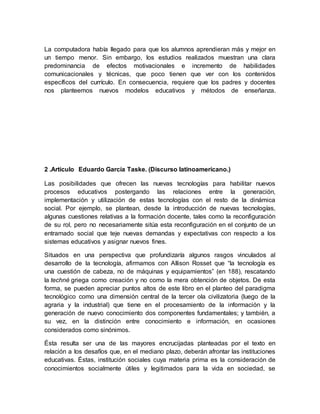 La computadora había llegado para que los alumnos aprendieran más y mejor en
un tiempo menor. Sin embargo, los estudios realizados muestran una clara
predominancia de efectos motivacionales e incremento de habilidades
comunicacionales y técnicas, que poco tienen que ver con los contenidos
específicos del currículo. En consecuencia, requiere que los padres y docentes
nos planteemos nuevos modelos educativos y métodos de enseñanza.
2 .Articulo Eduardo García Taske. (Discurso latinoamericano.)
Las posibilidades que ofrecen las nuevas tecnologías para habilitar nuevos
procesos educativos postergando las relaciones entre la generación,
implementación y utilización de estas tecnologías con el resto de la dinámica
social. Por ejemplo, se plantean, desde la introducción de nuevas tecnologías,
algunas cuestiones relativas a la formación docente, tales como la reconfiguración
de su rol, pero no necesariamente sitúa esta reconfiguración en el conjunto de un
entramado social que teje nuevas demandas y expectativas con respecto a los
sistemas educativos y asignar nuevos fines.
Situados en una perspectiva que profundizaría algunos rasgos vinculados al
desarrollo de la tecnología, afirmamos con Allison Rosset que “la tecnología es
una cuestión de cabeza, no de máquinas y equipamientos” (en 188), rescatando
la techné griega como creación y no como la mera obtención de objetos. De esta
forma, se pueden apreciar puntos altos de este libro en el planteo del paradigma
tecnológico como una dimensión central de la tercer ola civilizatoria (luego de la
agraria y la industrial) que tiene en el procesamiento de la información y la
generación de nuevo conocimiento dos componentes fundamentales; y también, a
su vez, en la distinción entre conocimiento e información, en ocasiones
considerados como sinónimos.
Ésta resulta ser una de las mayores encrucijadas planteadas por el texto en
relación a los desafíos que, en el mediano plazo, deberán afrontar las instituciones
educativas. Éstas, institución sociales cuya materia prima es la consideración de
conocimientos socialmente útiles y legitimados para la vida en sociedad, se
 