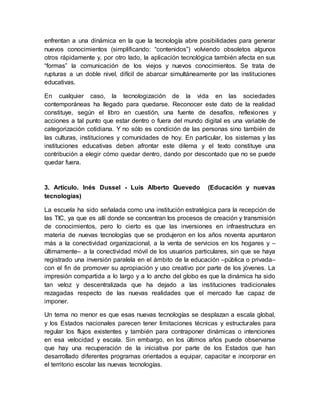 enfrentan a una dinámica en la que la tecnología abre posibilidades para generar
nuevos conocimientos (simplificando: “contenidos”) volviendo obsoletos algunos
otros rápidamente y, por otro lado, la aplicación tecnológica también afecta en sus
“formas” la comunicación de los viejos y nuevos conocimientos. Se trata de
rupturas a un doble nivel, difícil de abarcar simultáneamente por las instituciones
educativas.
En cualquier caso, la tecnologización de la vida en las sociedades
contemporáneas ha llegado para quedarse. Reconocer este dato de la realidad
constituye, según el libro en cuestión, una fuente de desafíos, reflexiones y
acciones a tal punto que estar dentro o fuera del mundo digital es una variable de
categorización cotidiana. Y no sólo es condición de las personas sino también de
las culturas, instituciones y comunidades de hoy. En particular, los sistemas y las
instituciones educativas deben afrontar este dilema y el texto constituye una
contribución a elegir cómo quedar dentro, dando por descontado que no se puede
quedar fuera.
3. Artículo. Inés Dussel - Luis Alberto Quevedo (Educación y nuevas
tecnologías)
La escuela ha sido señalada como una institución estratégica para la recepción de
las TIC, ya que es allí donde se concentran los procesos de creación y transmisión
de conocimientos, pero lo cierto es que las inversiones en infraestructura en
materia de nuevas tecnologías que se produjeron en los años noventa apuntaron
más a la conectividad organizacional, a la venta de servicios en los hogares y –
últimamente– a la conectividad móvil de los usuarios particulares, sin que se haya
registrado una inversión paralela en el ámbito de la educación –pública o privada–
con el fin de promover su apropiación y uso creativo por parte de los jóvenes. La
impresión compartida a lo largo y a lo ancho del globo es que la dinámica ha sido
tan veloz y descentralizada que ha dejado a las instituciones tradicionales
rezagadas respecto de las nuevas realidades que el mercado fue capaz de
imponer.
Un tema no menor es que esas nuevas tecnologías se desplazan a escala global,
y los Estados nacionales parecen tener limitaciones técnicas y estructurales para
regular los flujos existentes y también para contraponer dinámicas o intenciones
en esa velocidad y escala. Sin embargo, en los últimos años puede observarse
que hay una recuperación de la iniciativa por parte de los Estados que han
desarrollado diferentes programas orientados a equipar, capacitar e incorporar en
el territorio escolar las nuevas tecnologías.
 