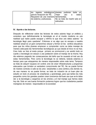 los lugares estratégicos
para la recepción de TIC.
Requieren de una inversión
de sistema y estructuras.
jóvenes pudieran darle un
mejor uso a estas
herramientas.
No se trata de invertir solo en
estructura.
lV. Aporte a las lecturas.
Después de reflexionar sobre las lecturas de estos autores hago un análisis y
considero que definitivamente la tecnología en el el mundo moderno es una
realidad que nadie puede escapar y refirmo lo que dice uno delos autores “ la
tecnología llegó para quedarse”. Entonces si es algo que no escapa a nuestra
realidad actual es un gran compromiso educar y formar en los centros educativos
para que los niños jóvenes empiecen a comprender como se debe manejar de
manera adecuada las herramientas tecnológicas ya que desde el inicio no se hizo.
Creo todo se hizo al revés porque primero se promocionó y se vendió todo en
cuanto a tecnología sin educar a una población sobre el manejo de la misma. Hoy
día estamos pagando las consecuencias del daño que ha causado el mal uso de
estas herramientas. Pero como la tecnología no se detiene, todavía estamos a
tiempo para que eduquemos de manera responsable sobre este tema. Tampoco
se trata de adquirir equipos sin control, sino de crear infraestructuras y programas
adecuados que brinden un verdadero conocimiento del TIC. No se puede formar
de manera correcta si solo se da unos estudiantes o unos centros y los demás no,
de esa manera no se puede formar, se trata de inclusión de un buen plan de
estudio en todo el proceso de enseñanza y aprendizaje, para que tantos los más
pequeños como los grandes puedan crear conciencia del buen uso que se le debe
dar a la tecnología y caigamos en los errores y el mal manejo que hemos dado
hoy día. Solo en una buena formación podemos lograr que los ciudadanos puedan
manejarse de manera responsable en la sociedad.
 