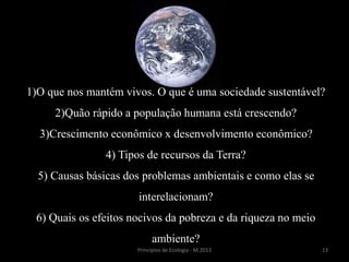 13Princípios de Ecologia - M.2013
1)O que nos mantém vivos. O que é uma sociedade sustentável?
2)Quão rápido a população humana está crescendo?
3)Crescimento econômico x desenvolvimento econômico?
4) Tipos de recursos da Terra?
5) Causas básicas dos problemas ambientais e como elas se
interelacionam?
6) Quais os efeitos nocivos da pobreza e da riqueza no meio
ambiente?
 