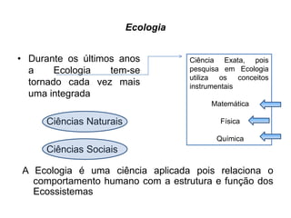 Ecologia
• Durante os últimos anos
a Ecologia tem-se
tornado cada vez mais
uma integrada
Ciências Naturais
Ciências Sociais
A Ecologia é uma ciência aplicada pois relaciona o
comportamento humano com a estrutura e função dos
Ecossistemas
Ciência Exata, pois
pesquisa em Ecologia
utiliza os conceitos
instrumentais
Matemática
Física
Química
 