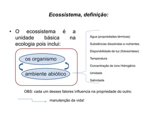 Ecossistema, definição:
• O ecossistema é a
unidade básica na
ecologia pois inclui:
os organismo
ambiente abiótico
OBS: cada um desses fatores influencia na propriedade do outro.
manutenção da vida!
Água (propriedades térmicas)
Substâncias dissolvidas e nutrientes.
Disponibilidade de luz (fotossíntese)
Temperatura
Concentração de íons Hidrogênio
Umidade
Salinidade
 