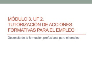 MÓDULO 3. UF 2.
TUTORIZACIÓN DE ACCIONES
FORMATIVAS PARA EL EMPLEO
Docencia de la formación profesional para el empleo
 