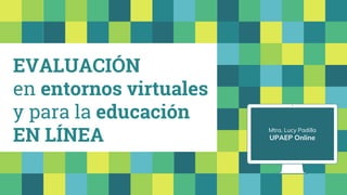 EVALUACIÓN
en entornos virtuales
y para la educación
EN LÍNEA Mtra. Lucy Padilla
UPAEP Online
 