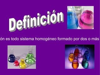 Una solución es todo sistema homogéneo formado por dos o más sustancias. Definición