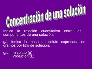 Indica la relación cuantitativa entre los componentes de una solución. g/L Indica la masa de soluto expresada en gramos por litro de solución. g/L = m soluto (g) Vsolución (L) Concentraciòn de una solución