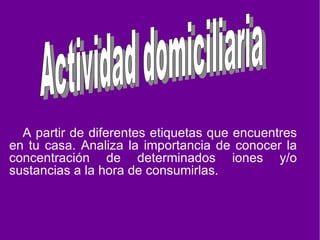 A partir de diferentes etiquetas que encuentres en tu casa. Analiza la importancia de conocer la concentración de determinados iones y/o sustancias a la hora de consumirlas. Actividad domiciliaria
