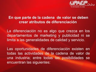En que parte de la cadena  de valor se deben crear atributos de diferenciación  La diferenciación no es algo que crezca en los departamentos de marketing y publicidad ni se limita a las generalidades de calidad y servicio.  Las oportunidades de diferenciación existen en todas las actividades de la cadena de valor de una industria; entre todas las posibilidades se encuentran las siguientes:  
