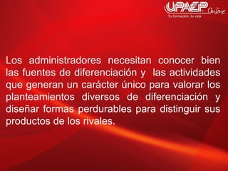 Los administradores necesitan conocer bien las fuentes de diferenciación y  las actividades que generan un carácter único para valorar los planteamientos diversos de diferenciación y diseñar formas perdurables para distinguir sus productos de los rivales. 
