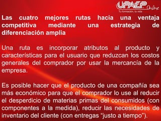 Las cuatro mejores rutas hacia una ventaja competitiva mediante una estrategia de diferenciación amplia Una ruta es incorporar atributos al producto y características para el usuario que reduzcan los costos generales del comprador por usar la mercancía de la empresa.  Es posible hacer que el producto de una compañía sea más económico para que el comprador lo use al reducir el desperdicio de materias primas del consumidos (con componentes a la medida), reducir las necesidades de inventario del cliente (con entregas “justo a tiempo”).  