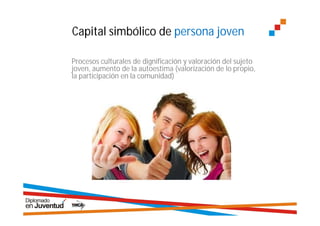 Capital simbólico de persona joven

Procesos culturales de dignificación y valoración del sujeto
joven, aumento de la autoestima (valorización de lo propio,
la participación en la comunidad)
 