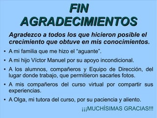 FIN
AGRADECIMIENTOS
Agradezco a todos los que hicieron posible el
crecimiento que obtuve en mis conocimientos.
● A mi familia que me hizo el “aguante”.
● A mi hijo Víctor Manuel por su apoyo incondicional.
● A los alumnos, compañeros y Equipo de Dirección, del
lugar donde trabajo, que permitieron sacarles fotos.
● A mis compañeros del curso virtual por compartir sus
experiencias.
● A Olga, mi tutora del curso, por su paciencia y aliento.
¡¡¡MUCHÍSIMAS GRACIAS!!!