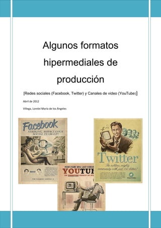 Algunos formatos
                 hipermediales de
                            producción
[Redes sociales (Facebook, Twitter) y Canales de video (YouTube )]

Abril de 2012

Villega, Lorelei María de los Ángeles




                                                                     3
 