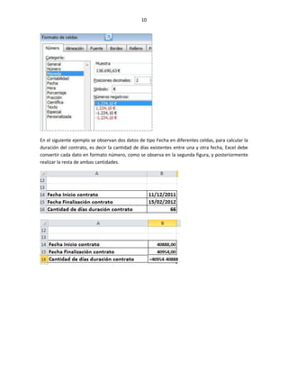 10




En el siguiente ejemplo se observan dos datos de tipo Fecha en diferentes celdas, para calcular la
duración del contrato, es decir la cantidad de días existentes entre una y otra fecha, Excel debe
convertir cada dato en formato número, como se observa en la segunda figura, y posteriormente
realizar la resta de ambas cantidades.
 