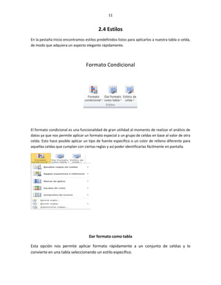 11


                                          2.4 Estilos
En la pestaña Inicio encontramos estilos predefinidos listos para aplicarlos a nuestra tabla o celda,
de modo que adquiera un aspecto elegante rápidamente.




                                   Formato Condicional




El formato condicional es una funcionalidad de gran utilidad al momento de realizar el análisis de
datos ya que nos permite aplicar un formato especial a un grupo de celdas en base al valor de otra
celda. Esto hace posible aplicar un tipo de fuente específico o un color de relleno diferente para
aquellas celdas que cumplan con ciertas reglas y así poder identificarlas fácilmente en pantalla.




                                    Dar formato como tabla

Esta opción nos permite aplicar formato rápidamente a un conjunto de celdas y lo
convierte en una tabla seleccionando un estilo específico.
 