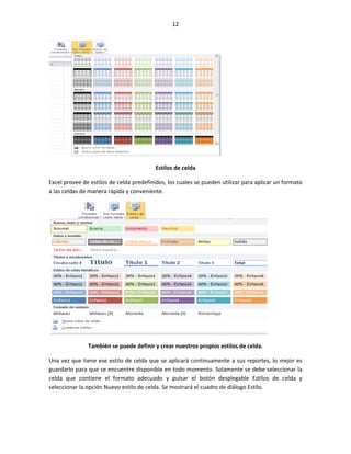 12




                                          Estilos de celda

Excel provee de estilos de celda predefinidos, los cuales se pueden utilizar para aplicar un formato
a las celdas de manera rápida y conveniente.




               También se puede definir y crear nuestros propios estilos de celda.

Una vez que tiene ese estilo de celda que se aplicará continuamente a sus reportes, lo mejor es
guardarlo para que se encuentre disponible en todo momento. Solamente se debe seleccionar la
celda que contiene el formato adecuado y pulsar el botón desplegable Estilos de celda y
seleccionar la opción Nuevo estilo de celda. Se mostrará el cuadro de diálogo Estilo.
 