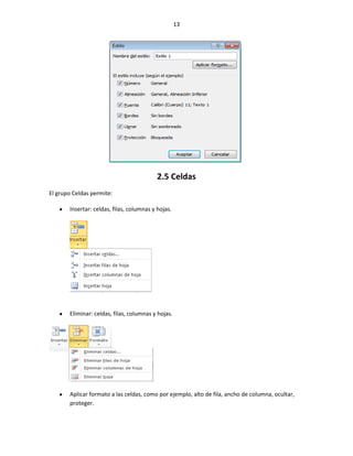 13




                                           2.5 Celdas
El grupo Celdas permite:

       Insertar: celdas, filas, columnas y hojas.




       Eliminar: celdas, filas, columnas y hojas.




       Aplicar formato a las celdas, como por ejemplo, alto de fila, ancho de columna, ocultar,
       proteger.
 
