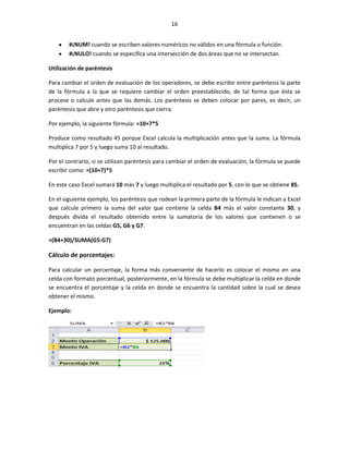 16


        #¡NUM! cuando se escriben valores numéricos no válidos en una fórmula o función.
        #¡NULO! cuando se especifica una intersección de dos áreas que no se intersectan.

Utilización de paréntesis

Para cambiar el orden de evaluación de los operadores, se debe escribir entre paréntesis la parte
de la fórmula a la que se requiere cambiar el orden preestablecido, de tal forma que ésta se
procese o calcule antes que las demás. Los paréntesis se deben colocar por pares, es decir, un
paréntesis que abre y otro paréntesis que cierra.

Por ejemplo, la siguiente fórmula: =10+7*5

Produce como resultado 45 porque Excel calcula la multiplicación antes que la suma. La fórmula
multiplica 7 por 5 y luego suma 10 al resultado.

Por el contrario, si se utilizan paréntesis para cambiar el orden de evaluación, la fórmula se puede
escribir como: =(10+7)*5

En este caso Excel sumará 10 más 7 y luego multiplica el resultado por 5, con lo que se obtiene 85.

En el siguiente ejemplo, los paréntesis que rodean la primera parte de la fórmula le indican a Excel
que calcule primero la suma del valor que contiene la celda B4 más el valor constante 30, y
después divida el resultado obtenido entre la sumatoria de los valores que contienen o se
encuentran en las celdas G5, G6 y G7.

=(B4+30)/SUMA(G5:G7)

Cálculo de porcentajes:

Para calcular un porcentaje, la forma más conveniente de hacerlo es colocar el mismo en una
celda con formato porcentual, posteriormente, en la fórmula se debe multiplicar la celda en donde
se encuentra el porcentaje y la celda en donde se encuentra la cantidad sobre la cual se desea
obtener el mismo.

Ejemplo:
 