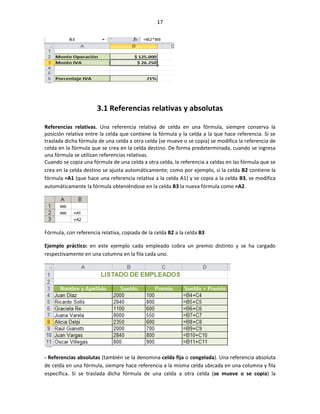 17




                       3.1 Referencias relativas y absolutas

Referencias relativas. Una referencia relativa de celda en una fórmula, siempre conserva la
posición relativa entre la celda que contiene la fórmula y la celda a la que hace referencia. Si se
traslada dicha fórmula de una celda a otra celda (se mueve o se copia) se modifica la referencia de
celda en la fórmula que se crea en la celda destino. De forma predeterminada, cuando se ingresa
una fórmula se utilizan referencias relativas.
Cuando se copia una fórmula de una celda a otra celda, la referencia a celdas en las fórmula que se
crea en la celda destino se ajusta automáticamente; como por ejemplo, si la celda B2 contiene la
fórmula =A1 (que hace una referencia relativa a la celda A1) y se copia a la celda B3, se modifica
automáticamente la fórmula obteniéndose en la celda B3 la nueva fórmula como =A2.




Fórmula, con referencia relativa, copiada de la celda B2 a la celda B3

Ejemplo práctico: en este ejemplo cada empleado cobra un premio distinto y se ha cargado
respectivamente en una columna en la fila cada uno.




- Referencias absolutas (también se la denomina celda fija o congelada). Una referencia absoluta
de celda en una fórmula, siempre hace referencia a la misma celda ubicada en una columna y fila
específica. Si se traslada dicha fórmula de una celda a otra celda (se mueve o se copia) la
 