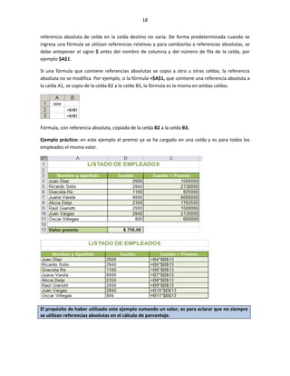 18


referencia absoluta de celda en la celda destino no varía. De forma predeterminada cuando se
ingresa una fórmula se utilizan referencias relativas y para cambiarlas a referencias absolutas, se
debe anteponer el signo $ antes del nombre de columna y del número de fila de la celda, por
ejemplo $A$1.

Si una fórmula que contiene referencias absolutas se copia a otra u otras celdas, la referencia
absoluta no se modifica. Por ejemplo, si la fórmula =$A$1, que contiene una referencia absoluta a
la celda A1, se copia de la celda B2 a la celda B3, la fórmula es la misma en ambas celdas.




Fórmula, con referencia absoluta, copiada de la celda B2 a la celda B3.

Ejemplo práctico: en este ejemplo el premio ya se ha cargado en una celda y es para todos los
empleados el mismo valor.




El propósito de haber utilizado este ejemplo sumando un valor, es para aclarar que no siempre
se utilizan referencias absolutas en el cálculo de porcentaje.
 