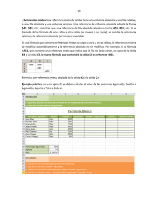 19


- Referencias mixtas Una referencia mixta de celdas tiene una columna absoluta y una fila relativa,
o una fila absoluta y una columna relativa. Una referencia de columna absoluta adopta la forma
$A1, $B1, etc.; mientras que una referencia de fila absoluta adopta la forma A$1, B$1, etc. Si se
traslada dicha fórmula de una celda a otra celda (se mueve o se copia), se cambia la referencia
relativa y la referencia absoluta permanece invariable.

Si una fórmula que contiene referencias mixtas se copia a otra u otras celdas, la referencia relativa
se modifica automáticamente y la referencia absoluta no se modifica. Por ejemplo, si la fórmula
=A$1, que contiene una referencia mixta que indica que la fila no debe variar, se copia de la celda
B2 a la celda C3, la nueva fórmula que contendrá la celda C3 es entonces =B$1.




Fórmula, con referencia mixta, copiada de la celda B2 a la celda C3.

Ejemplo práctico: en este ejemplo se deben calcular el valor de las columnas Aguinaldo, Sueldo +
Aguinaldo, Aporte y Total a Cobrar.
 