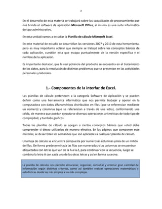2


En el desarrollo de esta materia se trabajará sobre las capacidades de procesamiento que
nos brinda el software de aplicación Microsoft Office, el mismo es una suite informática
de tipo administrativo.

En esta unidad vamos a estudiar la Planilla de cálculo Microsoft Excel.

En este material de estudio se desarrollan las versiones 2007 y 2010 de esta herramienta,
pero es muy importante aclarar que siempre se trabajó sobre los conceptos básicos de
cada aplicación, cuestión esta que escapa puntualmente de la versión específica y el
nombre de la aplicación.

Es importante destacar, que la real potencia del producto se encuentra en el tratamiento
de los datos, para la resolución de distintos problemas que se presentan en las actividades
personales y laborales.



                  1.- Componentes de la interfaz de Excel.
Las planillas de cálculo pertenecen a la categoría Software de Aplicación y se pueden
definir como una herramienta informática que nos permite trabajar y operar en la
computadora con datos alfanuméricos distribuidos en filas (que se referencian mediante
un número) y columnas (que se referencian a través de una letra), conformando una
celda, de manera que puedan ejecutarse diversas operaciones aritméticas de todo tipo de
complejidad, y también gráficos.

Todas las planillas de cálculo se apegan a ciertos conceptos básicos que usted debe
comprender si desea utilizarlos de manera efectiva. En las páginas que componen este
material, se desarrollan los comandos que son aplicables a cualquier planilla de cálculo.

Una hoja de cálculo se encuentra compuesta por numerosas columnas ymás de un millón
de filas. De forma predeterminada las filas van numeradas y las columnas se encuentran
etiquetadas con letras que van de la A a la Z, para continuar con la secuencia, luego se
combina la letra A con cada una de las otras letras y así en forma sucesiva.


La planilla de cálculos nos permite almacenar, organizar, consultar y ordenar gran cantidad de
información según distintos criterios, como así también realizar operaciones matemáticas y
estadísticas desde las más simples a las más complejas.
 